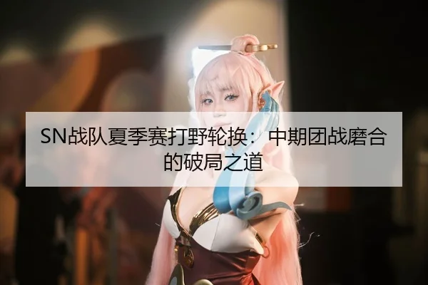 SN战队夏季赛打野轮换：中期团战磨合的破局之道