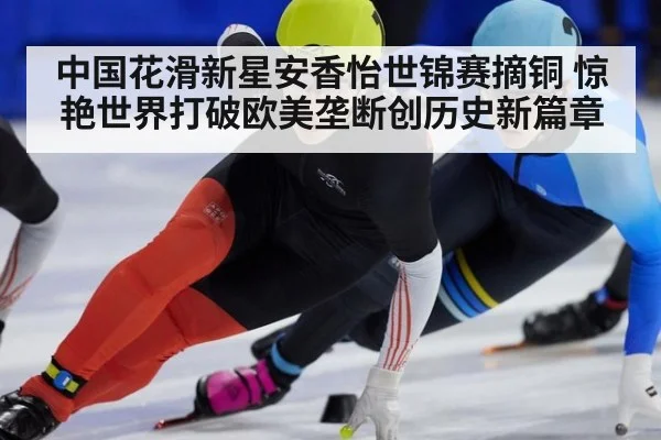 中国花滑新星安香怡世锦赛摘铜 惊艳世界打破欧美垄断创历史新篇章